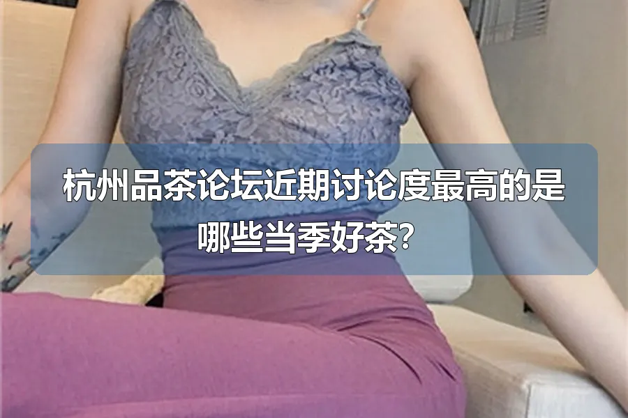 杭州品茶论坛近期讨论度最高的是哪些当季好茶？